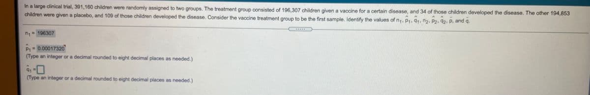 **Clinical Trial Analysis**

In a large clinical trial, 391,160 children were randomly assigned to two groups. The treatment group consisted of 196,307 children who received a vaccine for a certain disease, and 34 of those children developed the disease. The other 194,853 children were given a placebo, and 109 of those children developed the disease.

Consider the vaccine treatment group as the first sample. Identify the following values:

- \( n_1 = 196307 \)
- \( \hat{p}_1 = 0.00017320 \)  
  (Type an integer or a decimal rounded to eight decimal places as needed.)
- \( q_1 = \)  
  (Type an integer or a decimal rounded to eight decimal places as needed.)