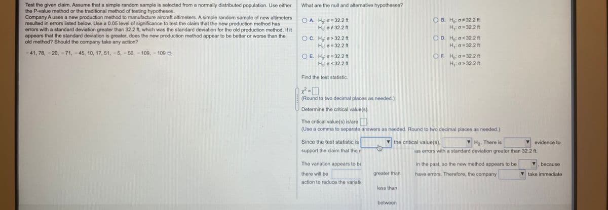 Test the given claim. Assume that a simple random sample is selected from a normally distributed population. Use either
the P-value method or the traditional method of testing hypotheses.
Company A uses a new production method to manufacture aircraft altimeters. A simple random sample of new altimeters
resulted in errors listed below. Use a 0.05 level of significance to test the claim that the new production method has
errors with a standard deviation greater than 32.2 ft, which was the standard deviation for the old production method. If it
appears that the standard deviation is greater, does the new production method appear to be better or worse than the
old method? Should the company take any action?
What are the null and alternative hypotheses?
O A. H,: o = 32.2 ft
H,: o+ 32.2 ft
O B. Ho: o#32.2 ft
H,: o =32.2 ft
O C. Ho: o> 32.2 ft
H,: o = 32.2 ft
O D. H,: o<32.2 ft
H,o = 32.2 ft
- 41, 78, - 20, -71, -45, 10, 17, 51, -5, -50, - 109, 109 D
O E. H, o = 32.2 ft
H,: o< 32.2 ft
OF. Ho a=32.2 ft
H,: a> 32.2 ft
Find the test statistic.
x²
(Round to two decimal places as needed.)
Determine the critical value(s).
The critical value(s) is/are
(Use a comma to separate answers as needed. Round to two decimal places as needed.)
Since the test statistic is
the critical value(s),
Ho. There is
evidence to
support the claim that the n
as errors with a standard deviation greater than 32.2 ft.
The variation appears to be
in the past, so the new method appears to be
because
there will be
greater than
have errors. Therefore, the company
take immediate
action to reduce the variati
less than
between
