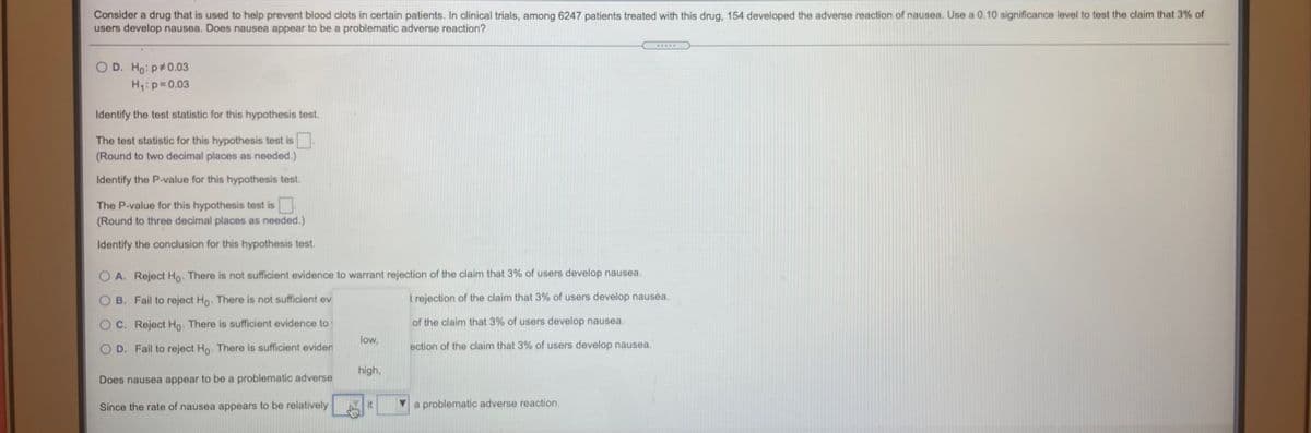 Consider a drug that is used to help prevent blood clots in certain patients. In clinical trials, among 6247 patients treated with this drug, 154 developed the adverse reaction of nausea. Use a 0.10 significance level to test the claim that 3% of
users develop nausea. Does nausea appear to be a problematic adverse reaction?
....
O D. Ho: p#0.03
H:p=0.03
Identify the test statistic for this hypothesis test.
The test statistic for this hypothesis test is
(Round to two decimal places as needed.)
Identify the P-value for this hypothesis test.
The P-value for this hypothesis test is
(Round to three decimal places as needed.)
Identify the conclusion for this hypothesis test.
O A. Reject Ho. There is not sufficient evidence to warrant rejection of the claim that 3% of users develop nausea.
O B. Fail to reject Ho. There is not sufficient ev
t rejection of the claim that 3% of users develop nausea.
O C. Reject Ho. There is sufficient evidence to
of the claim that 3% of users develop nausea.
low,
O D. Fail to reject Ho. There is sufficient eviden
ection of the claim that 3% of users develop nausea.
high,
Does nausea appear to be a problematic adverse
Since the rate of nausea appears to be relatively
it
a problematic adverse reaction.
