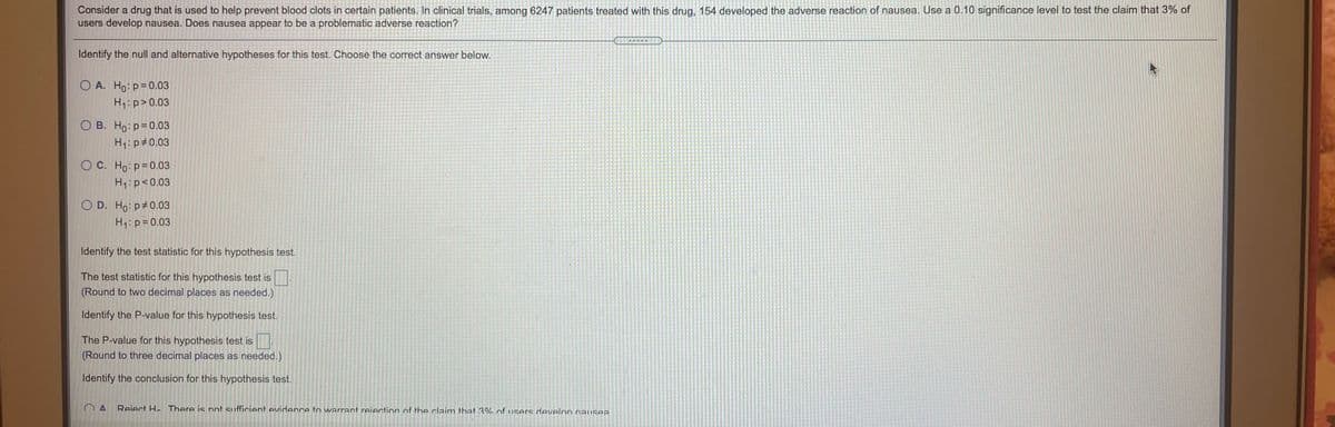 Consider a drug that is used to help prevent blood clots in certain patients. In clinical trials, among 6247 patients treated with this drug, 154 developed the adverse reaction of nausea. Use a 0.10 significance level to test the claim that 3% of
users develop nausea. Does nausea appear to be a problematic adverse reaction?
Identify the null and alternative hypotheses for this test. Choose the correct answer below.
O A. Ho: p= 0.03
H1:p>0.03
O B. Ho: p=0.03
H1:p#0.03
O C. Ho: p=0.03
H1:p<0.03
O D. Ho: p#0.03
H1: p=0.03
Identify the test statistic for this hypothesis test.
The test statistic for this hypothesis test is
(Round to two decimal places as needed.)
Identify the P-value for this hypothesis test.
The P-value for this hypothesis test is
(Round to three decimal places as needed.)
Identify the conclusion for this hypothesis test.
Reiect H. There is not sufficient evidence to warrant reiection of the claim that 3% nf users develon naUSeA
