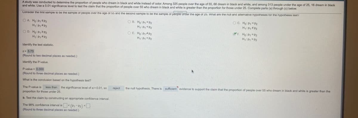 A study was conducted to determine the proportion of people who dream in black and white instead of color. Among 325 people over the age of 55, 66 dream in black and white, and among 313 people under the age of 25, 16 dream in black
and white. Use a 0.01 significance level to test the claim that the proportion of people over 55 who dream in black and white is greater than the proportion for those under 25. Complete parts (a) through (c) below.
Consider the first sample to be the sample ot people over the age ot 55 and the second sample to be the sample ot people under the age of 25. What are the null and alternative hypotheses for the hypothesis test?
O A. Ho: P1 SP2
H: P1 #P2
O B. Ho: P1 = P2
H: P1<P2
O C. Ho: P1 P2
H: P, P2
YF Ho P1 = P2
O E. Ho: P1 #pP2
Hy: P1 = P2
O D. Ho: P12P2
H: P > P2
H: P P2
Identify the test statistic.
Z 5.73
(Round to two decimal places as needed.)
Identify the P-value.
P-value = 0.000
(Round to three decimal places as needed.)
What is the conclusion based on the hypothesis test?
The P-value is
the significance level of a = 0.01, so
reject
the null hypothesis. There is sufficient evidence to support the claim that the proportion of people over 55 who dream in black and white is greater than the
less than
proportion for those under 25.
b. Test the claim by constructing an appropriate confidence interval.
The 98% confidence interval is<(P,-P2) <
(Round to three decimal places as needed.)
