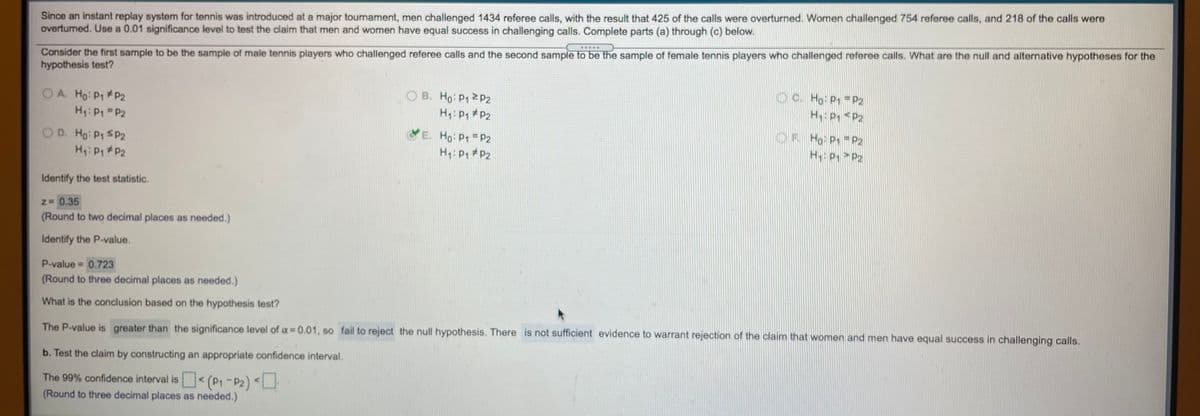 Since an instant replay system for tennis was introduced at a major tournament, men challenged 1434 referee calls, with the result that 425 of the calls were overturned. Women challenged 754 referee calls, and 218 of the calls were
overtumed. Use a 0.01 significance level to test the claim that men and women have equal success in challenging calls. Complete parts (a) through (c) below.
Consider the first sample to be the sample of male tennis players who challenged referee calls and the second sample to be the sample of female tennis players who challenged referee calls. What are the null and alternative hypotheses for the
hypothesis test?
OA. Ho: P P2
H: P P2
O B. Ho: P1 2P2
H: P, #P2
O C. Ho: P1 P2
H P, <P2
O D. Ho P1 SP2
H: P P2
E. Ho: Pr P2
H: P *P2
OF Ho P1 P2
H P, >P2
Identify the test statistic.
N 0.35
(Round to two decimal places as needed.)
Identify the P-value.
P-value 0.723
(Round to three decimal places as needed.)
%3D
What is the conclusion based on the hypothesis test?
The P-value is greater than the significance level of a 0.01, so fail to reject the null hypothesis. There is not sufficient evidence to warrant rejection of the claim that women and men have equal success in challenging calls.
b. Test the claim by constructing an appropriate confidence interval.
The 99% confidence interval is (P1-P2) <
(Round to three decimal places as needed.)
