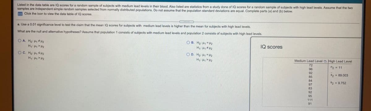 Listed in the data table are IQ scores for a random sample of subjects with medium lead levels in their blood. Also listed are statistics from a study done of IQ scores for a random sample of subjects with high lead levels. Assume that the two
samples are independent simple random samples selected from normally distributed populations. Do not assume that the population standard deviations are equal. Complete parts (a) and (b) below.
Click the icon to view the data table of IQ scores.
a. Use a 0.01 significance level to test the claim that the mean IQ scores for subjects with medium lead levels is higher than the mean for subjects with high lead levels.
What are the null and altemative hypotheses? Assume that population 1 consists of subjects with medium lead levels and population 2 consists of subjects with high lead levels.
O A. Ho: H1H2
O B. Ho H1 = H2
H H 2
IQ scores
OC. Ho: H1 SH2
O D. Ho: H1 H2
H:H1>H2
Medium Lead Level High Lead Level
72
96
92
n2 = 11
X2 = 89.003
85
84
S2 = 9.752
97
83
92
95
111
91
