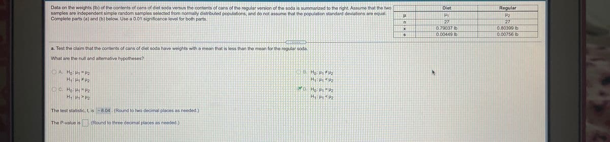 **Transcription and Explanation:**

The image presents a statistical analysis comparing the weights of diet and regular soda cans. Here is a transcription and explanation suitable for an educational website.

**Background:**
The study considers data on the contents of soda cans, comparing the weights of diet soda against regular soda. It is assumed that the samples are independent, normally distributed, and do not assume equal population standard deviations. The significance level is set at 0.01.

**Data Table Explanation:**
The table summarizes the data for diet and regular sodas:

|                  | Diet                     | Regular                    |
|------------------|--------------------------|----------------------------|
| Mean (\(\mu\))   | \(\mu_1\)                | \(\mu_2\)                  |
| Sample Size (n)  | 27                       | 27                         |
| Mean (x̄)         | 0.79037 lb               | 0.80399 lb                 |
| Std Dev (s)      | 0.00449 lb               | 0.00756 lb                 |

**Hypothesis Test:**
The objective is to test if the mean weight of diet soda cans is less than that of regular soda cans.

- **Null Hypothesis (\(H_0\)): \(\mu_1 = \mu_2\)** 
- **Alternative Hypothesis (\(H_1\)): \(\mu_1 < \mu_2\)** (Correct hypothesis choice as marked.)

**Test Statistic:**
The test statistic calculated is \(t = -8.04\). This value is rounded to two decimal places.

**P-value:**
The space for the P-value is prepared to be entered, which should be rounded to three decimal places, but it is not filled in the image.

This setup is typical of hypothesis testing scenarios where conclusions about population parameters are drawn from sample data under specific assumptions.