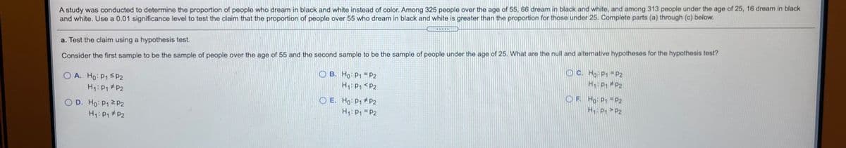 A study was conducted to determine the proportion of people who dream in black and white instead of color. Among 325 people over the age of 55, 66 dream in black and white, and among 313 people under the age of 25, 16 dream in black
and white. Use a 0.01 significance level to test the claim that the proportion of people over 55 who dream in black and white is greater than the proportion for those under 25. Complete parts (a) through (c) below.
a. Test the claim using a hypothesis test.
Consider the first sample to be the sample of people over the age of 55 and the second sample to be the sample of people under the age of 25. What are the null and alternative hypotheses for the hypothesis test?
OC. Ho P1 P2
H P P2
O A. Ho: P1 SP2
O B. Ho: P1 =P2
H: P1 #P2
H: P <P2
O E. Ho P1 #P2
H1: P1 = P2
OF Ho P1 P2
H: P P2
O D. Ho: P1 2P2
Hy: P1 #P2
