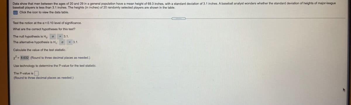 Data show that men between the ages of 20 and 29 in a general population have a mean height of 69.3 inches, with a standard deviation of 3.1 inches. A baseball analyst wonders whether the standard deviation of heights of major-league
baseball players is less than 3.1 inches. The heights (in inches) of 20 randomly selected players are shown in the table.
Click the icon to view the data table.
Test the notion at the a 0.10 level of significance.
What are the correct hypotheses for this test?
The null hypothesis is Ho: o
= 3.1.
The alternative hypothesis is H,:
<3.1.
Calculate the value of the test statistic.
x2 = 8.632 (Round to three decimal places as needed.)
Use technology to determine the P-value for the test statistic.
The P-value is
(Round to three decimal places as needed.)
