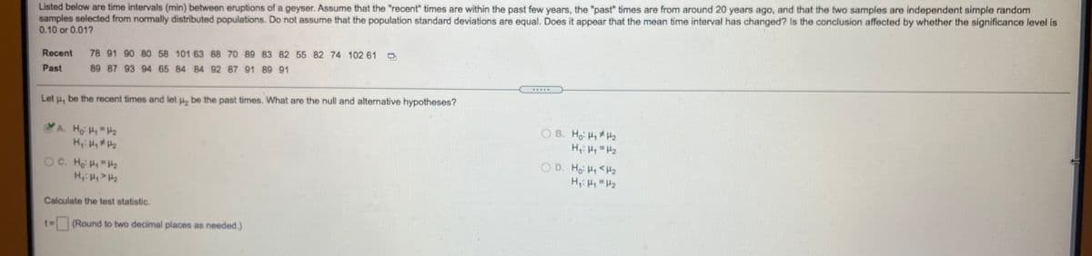 samples selected from normally distributed populations. Do not assume that the population standard deviations are equal. Does it appear that the mean time interval has changed? Is the conclusion affected by whether the significance level is
0.10 or 0.01?
Listed below are time intervals (min) between eruptions of a geyser. Assume that the "recent" times are within the past few years, the "past" times are from around 20 years ago, and that the two samples are independent simple random
Recent
78 91 90 80 58 101 63 88 70 89 83 82 55 82 74 102 61
Past
89 87 93 94 65 84 84 92 87 91 89 91
....
Let u, be the recent times and let u, be the past times. What are the null and alternative hypotheses?
O B. Ho: H, H2
H, H =H2
A. Ho H H2
O D. Ho H <H2
H: H H2
OC. Ho H H2
Calculate the test statistic.
(Round to two decimal places as needed.)
