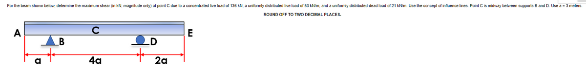 For the beam shown below, detemine the maximum shear (in kN, magnitude only) at point C due to a concentrated live load of 136 kN, a uniformly distributed live load of 53 kN/m, and a uniformly distributed dead load of 21 kN/m. Use the concept of influence lines. Point Cis midway between supports B and D. Use a = 3 meters.
ROUND OFF TO TWO DECIMAL PLACES.
AB
.D
4a
2a
