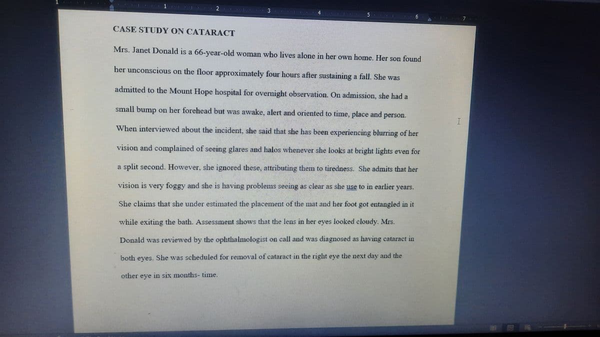 3
4
6
7
CASE STUDY ON CATARACT
Mrs. Janet Donald is a 66-year-old woman who lives alone in her own home. Her son found
her unconscious on the floor approximately four hours after sustaining a fall. She was
admitted to the Mount Hope hospital for overnight observation. On admission, she had a
small bump on her forehead but was awake, alert and oriented to time, place and person.
When interviewed about the incident, she said that she has been experiencing blurring of her
vision and complained of seeing glares and halos whenever she looks at bright lights even for
a split second. However, she ignored these, attributing them to tiredness. She admits that her
vision is very foggy and she is having problems seeing as clear as she use to in earlier years.
She claims that she under estimated the placement of the mat and her foot got entangled in it
while exiting the bath. Assessment shows that the lens in her eyes looked cloudy. Mrs.
Donald was reviewed by the ophthalmologist on call and was diagnosed as having cataract in
both eyes. She was scheduled for removal of cataract in the right eye the next day and the
other eye in six months- time.
