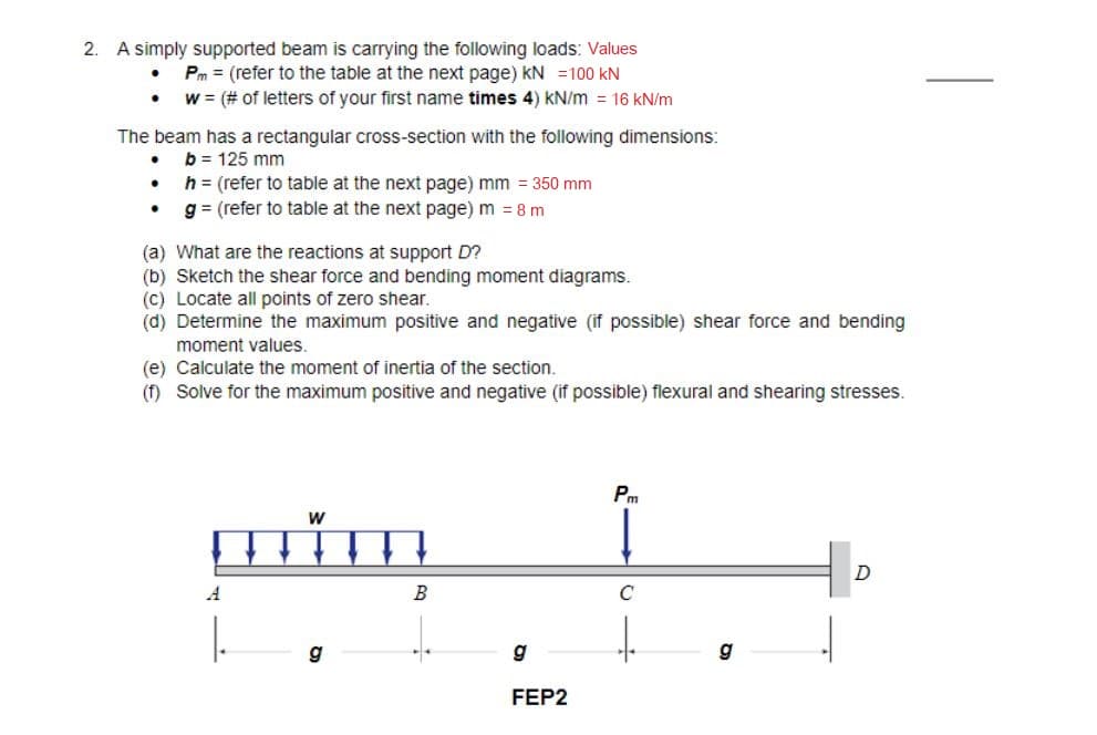 2. A simply supported beam is carrying the following loads: Values
. Pm (refer to the table at the next page) KN 100 KN
w = (# of letters of your first name times 4) kN/m = 16 kN/m
The beam has a rectangular cross-section with the following dimensions:
b = 125 mm
.
•
h = (refer to table at the next page) mm = 350 mm
g = (refer to table at the next page) m = 8 m
(a) What are the reactions at support D?
(b) Sketch the shear force and bending moment diagrams.
(c) Locate all points of zero shear.
(d) Determine the maximum positive and negative (if possible) shear force and bending
moment values.
(e) Calculate the moment of inertia of the section.
(f) Solve for the maximum positive and negative (if possible) flexural and shearing stresses.
W
mim
A
g
B
g
FEP2
Pm
C
D