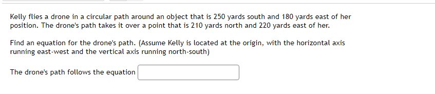 Kelly flies a drone in a circular path around an object that is 250 yards south and 180 yards east of her
position. The drone's path takes it over a point that is 210 yards north and 220 yards east of her.
Find an equation for the drone's path. (Assume Kelly is located at the origin, with the horizontal axis
running east-west and the vertical axis running north-south)
The drone's path follows the equation
