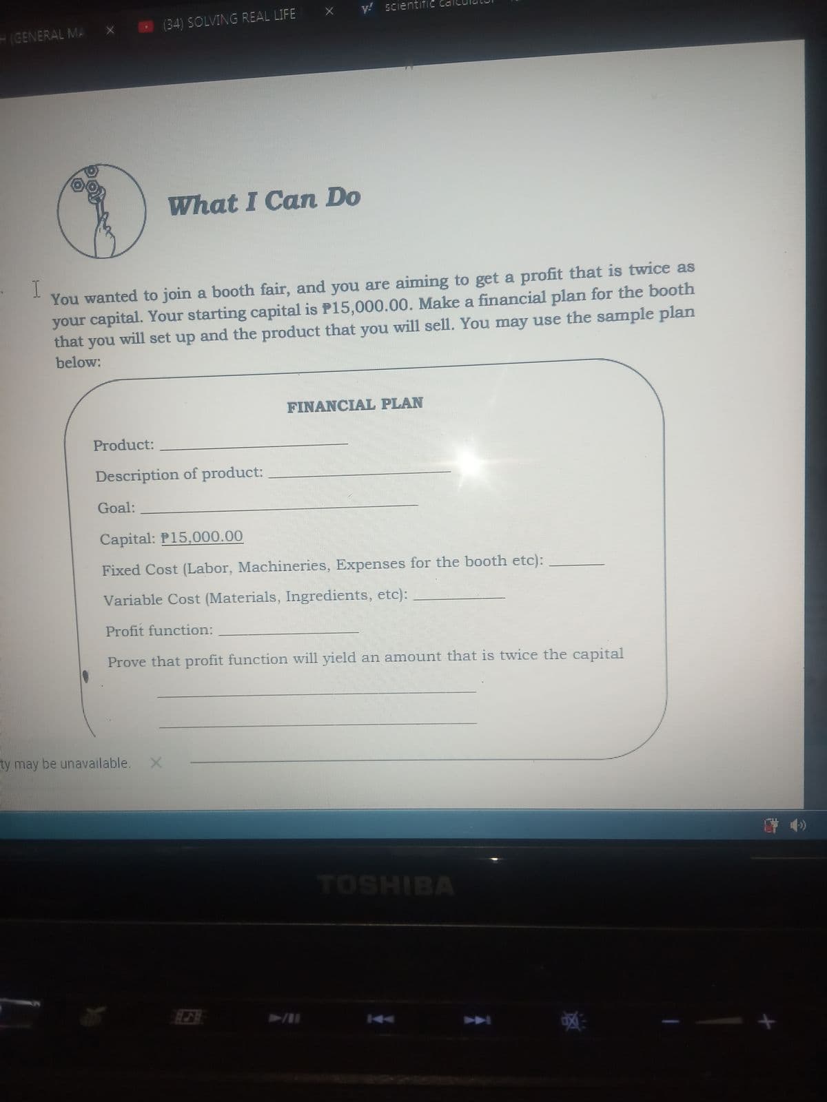 y! scientific
(34) SOLVING REAL LIFE
H(GENERAL MA
What I Can Do
I.
You wanted to join a booth fair, and you are aiming to get a profit that is twice as
your capital. Your starting capital is P15,000.00. Make a financial plan for the booth
that
you
will set up and the product that you will sell. You may use the sample plan
below:
FINANCIAL PLAN
Product:
Description of product:
Goal:
Capital: P15,000.00
Fixed Cost (Labor, Machineries, Expenses for the booth etc):
Variable Cost (Materials, Ingredients, etc):
Profit function:
Prove that profit function will yield an amount that is twice the capital
ty may be unavailable.
学 4)
ТOSHIBA
