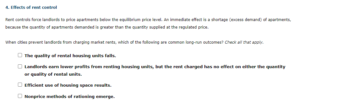 Rent controls force landlords to price apartments below the equilibrium price level. An immediate effect is a shortage (excess demand) of apartments,
because the quantity of apartments demanded is greater than the quantity supplied at the regulated price.
When cities prevent landlords from charging market rents, which of the following are common long-run outcomes? Check all that apply.
The quality of rental housing units falls.
Landlords earn lower profits from renting housing units, but the rent charged has no effect on either the quantity
or quality of rental units.
Efficient use of housing space results.
Nonprice methods of rationing emerge.
