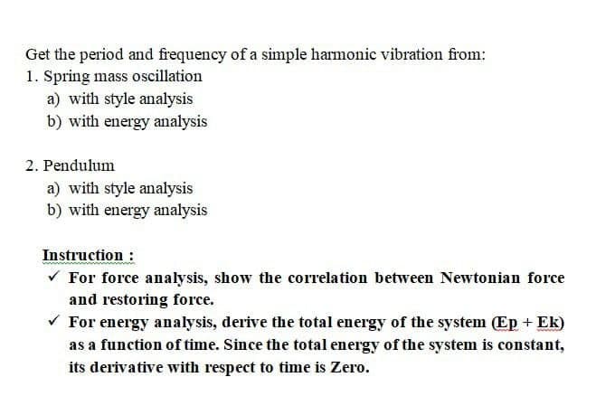 Get the period and frequency of a simple harmonic vibration from:
1. Spring mass oscillation
a) with style analysis
b) with energy analysis
2. Pendulum
a) with style analysis
b) with energy analysis
Instruction :
V For force analysis, show the correlation between Newtonian force
and restoring force.
V For energy analysis, derive the total energy of the system (Ep + Ek)
as a function of time. Since the total energy of the system is constant,
its derivative with respect to time is Zero.
