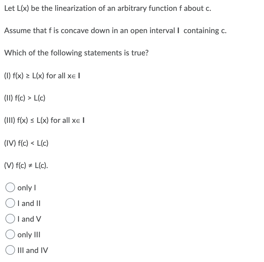 Let L(x) be the linearization of an arbitrary function f about c.
Assume that f is concave down in an open interval I containing c.
Which of the following statements is true?
(1) f(x) > L(x) for all xe I
(II) f(c) > L(c)
(III) f(x) < L(x) for all xe I
(IV) f(c) < L(c)
(V) f(c) # L(c).
O only I
OI and II
I and V
only III
IIlI and IV
