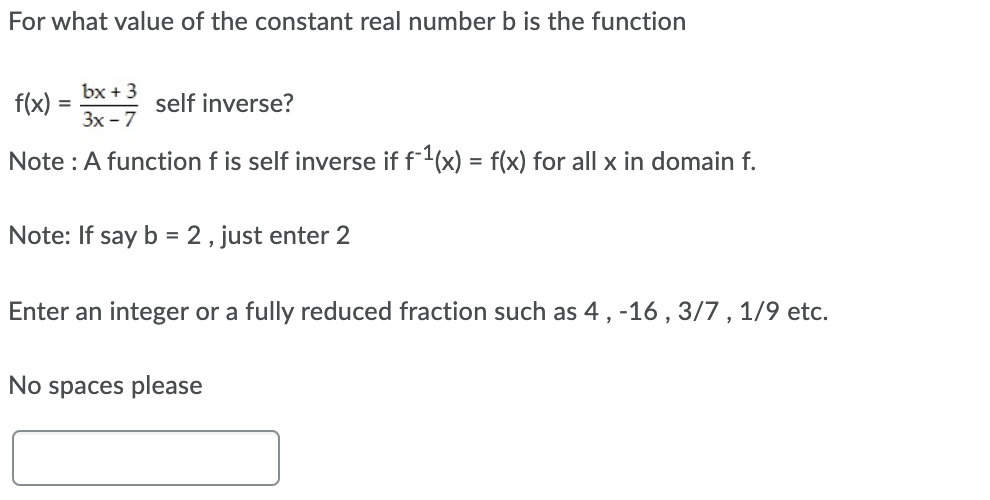 For what value of the constant real number b is the function
bx + 3
f(x)
self inverse?
3x - 7
Note : A function f is self inverse if f1(x) = f(x) for all x in domain f.
Note: If say b = 2 , just enter 2
Enter an integer or a fully reduced fraction such as 4, -16 , 3/7 , 1/9 etc.
No spaces please
