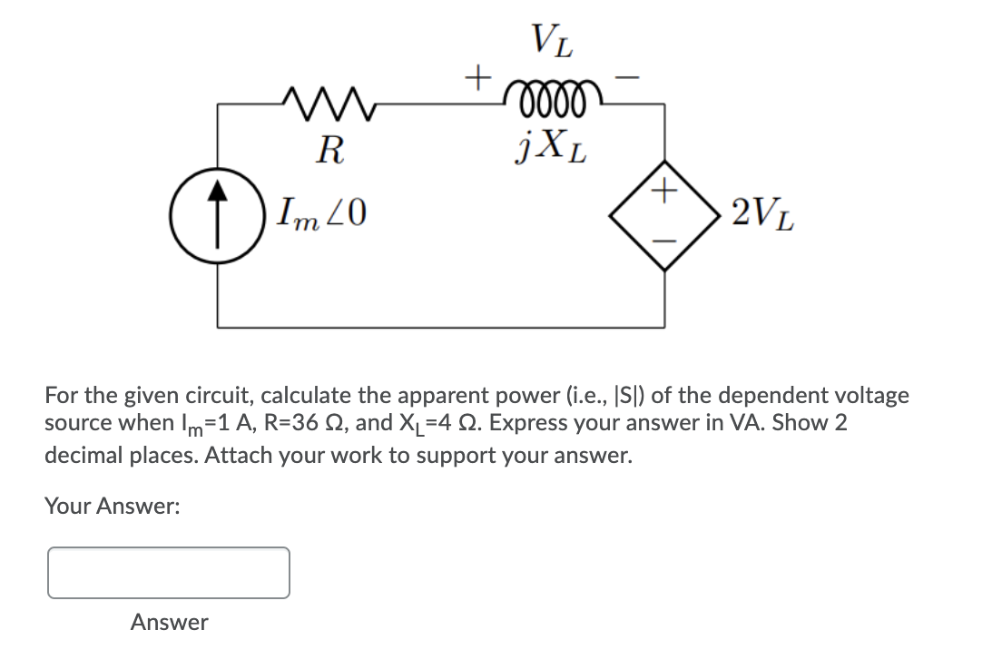 VL
R
jXL
1 Im 20
2VL
For the given circuit, calculate the apparent power (i.e., |S|) of the dependent voltage
source when Im=1 A, R=36 Q, and X=4 Q. Express your answer in VA. Show 2
decimal places. Attach your work to support your answer.
Your Answer:
Answer
