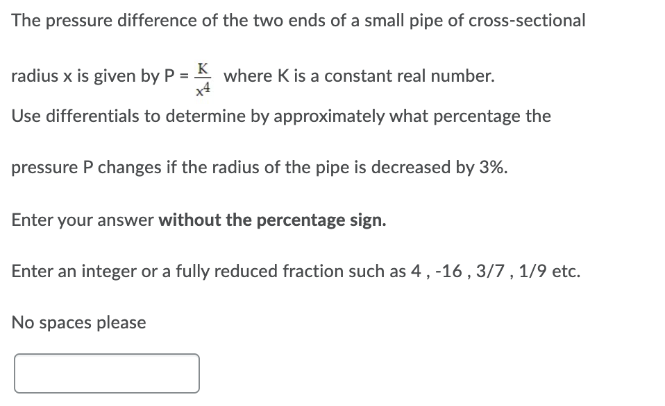 The pressure difference of the two ends of a small pipe of cross-sectional
radius x is given by P =
K
where K is a constant real number.
Use differentials to determine by approximately what percentage the
pressure P changes if the radius of the pipe is decreased by 3%.
Enter your answer without the percentage sign.
Enter an integer or a fully reduced fraction such as 4, -16 , 3/7 , 1/9 etc.
No spaces please
