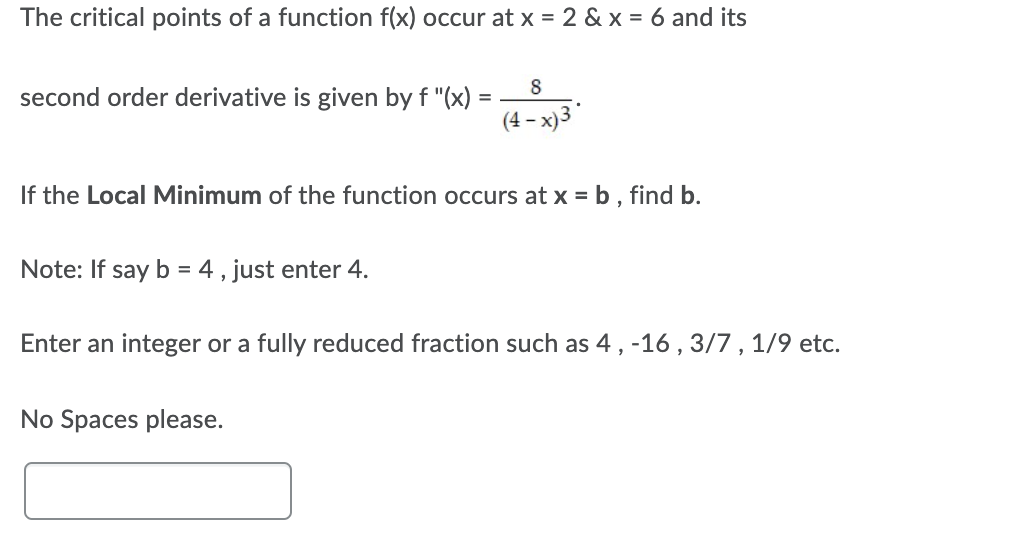 The critical points of a function f(x) occur at x = 2 & x = 6 and its
8
second order derivative is given by f "(x) =
(4 – x)3
-
If the Local Minimum of the function occurs at x = b , find b.
Note: If say b = 4 , just enter 4.
Enter an integer or a fully reduced fraction such as 4, -16 ,3/7 , 1/9 etc.
No Spaces please.
