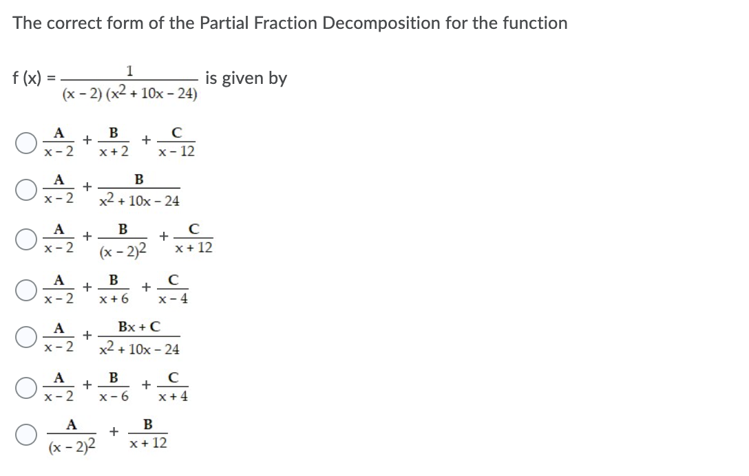 The correct form of the Partial Fraction Decomposition for the function
1
f (x) :
(x - 2) (x2 + 10x - 24)
is given by
A
B
x- 2
x+2
x- 12
А
x- 2
x2 + 10x - 24
A
+
Ox-2
+
(х -
– 2)2
x+ 12
A
В
+
+
x-4
х- 2
x+ 6
А
Bx + C
x- 2
x2 + 10x - 24
A
B
+
+
x- 2
x- 6
x+ 4
A
+
x+ 12
(x - 2)2
