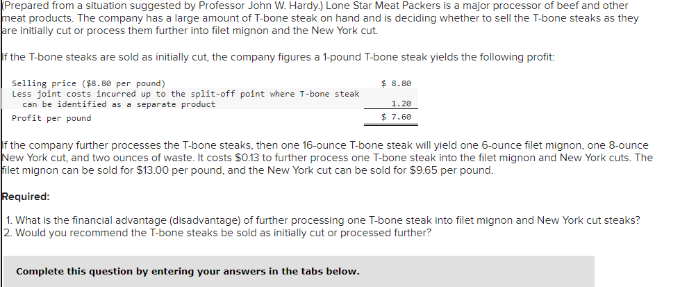 Prepared from a situation suggested by Professor John W. Hardy.) Lone Star Meat Packers is a major processor of beef and other
meat products. The company has a large amount of T-bone steak on hand and is deciding whether to sell the T-bone steaks as they
are initially cut or process them further into filet mignon and the New York cut.
If the T-bone steaks are sold as initially cut, the company figures a 1-pound T-bone steak yields the following profit:
Selling price ($8.80 per pound)
Less joint costs incurred up to the split-off point where T-bone steak
can be identified as a separate product
Profit per pound
$ 8.80
1.20
$ 7.60
If the company further processes the T-bone steaks, then one 16-ounce T-bone steak will yield one 6-ounce filet mignon, one 8-ounce
New York cut, and two ounces of waste. It costs $0.13 to further process one T-bone steak into the filet mignon and New York cuts. The
filet mignon can be sold for $13.00 per pound, and the New York cut can be sold for $9.65 per pound.
Complete this question by entering your answers in the tabs below.
Required:
1. What is the financial advantage (disadvantage) of further processing one T-bone steak into filet mignon and New York cut steaks?
2. Would you recommend the T-bone steaks be sold as initially cut or processed further?