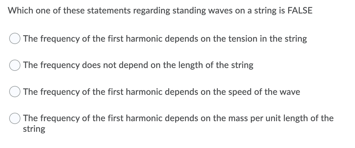 Which one of these statements regarding standing waves on a string is FALSE
The frequency of the first harmonic depends on the tension in the string
The frequency does not depend on the length of the string
The frequency of the first harmonic depends on the speed of the wave
The frequency of the first harmonic depends on the mass per unit length of the
string
