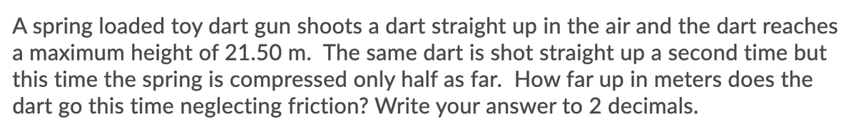 A spring loaded toy dart gun shoots a dart straight up in the air and the dart reaches
a maximum height of 21.50 m. The same dart is shot straight up a second time but
this time the spring is compressed only half as far. How far up in meters does the
dart go this time neglecting friction? Write your answer to 2 decimals.
