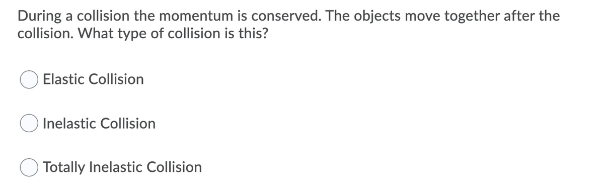 During a collision the momentum is conserved. The objects move together after the
collision. What type of collision is this?
Elastic Collision
Inelastic Collision
Totally Inelastic Collision
