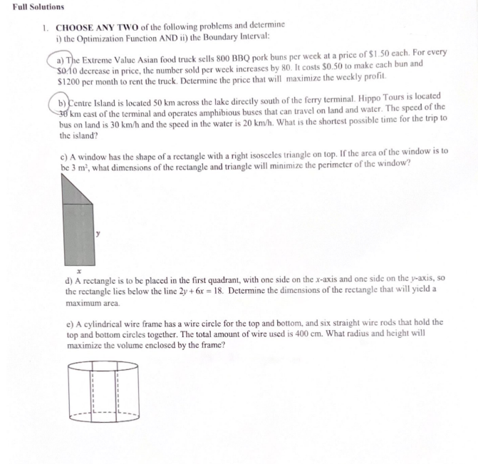 Full Solutions
1. CHOOSE ANY TWO of the following problems and determine
i) the Optimization Function AND ii) the Boundary Interval:
a) The Extreme Value Asian food truck sells 800 BBQ pork buns per week at a price of $1.50 each. For every
S010 decrease in price, the number sold per week increases by 80. It costs $0.50 to make each bun and
$1200 per month to rent the truck. Determine the price that will maximize the weekly profit.
b) Centre Island is located 50 km across the lake directly south of the ferry terminal. Hippo Tours is located
30 km east of the terminal and operates amphibious buses that can travel on land and water. The speed of the
bus on land is 30 km/h and the speed in the water is 20 km/h. What is the shortest possible time for the trip to
the island?
c) A window has the shape of a rectangle with a right isosceles triangle on top. If the area of the window is to
be 3 m², what dimensions of the rectangle and triangle will minimize the perimeter of the window?
d) A rectangle is to be placed in the first quadrant, with one side on the x-axis and one side on the y-axis, so
the rectangle lies below the line 2y + 6x = 18. Determine the dimensions of the rectangle that will yield a
maximum area.
e) A cylindrical wire frame has a wire circle for the top and bottom, and six straight wire rods that hold the
top and bottom circles together. The total amount of wire used is 400 cm. What radius and height will
maximize the volume enclosed by the frame?