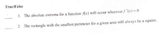 True/False
1. The absolute extrema for a function f(x) will occur wherever f'(x) = 0
2. The rectangle with the smallest perimeter for a given area will always be a square.