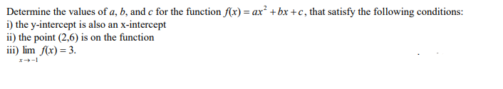 Determine the values of a, b, and c for the function f(x) = ax² + bx +c, that satisfy the following conditions:
i) the y-intercept is also an x-intercept
ii) the point (2,6) is on the function
iii) lim f(x) = 3.
