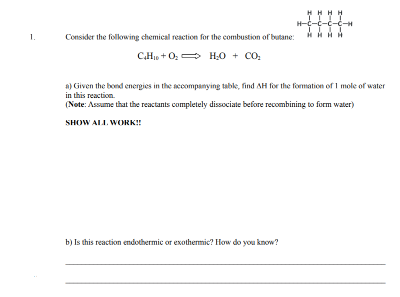 H H H H
н-с-с-с-с-н
1.
Consider the following chemical reaction for the combustion of butane:
H H H H
C,H10 + O2
H,O + CO,
a) Given the bond energies in the accompanying table, find AH for the formation of 1 mole of water
in this reaction.
(Note: Assume that the reactants completely dissociate before recombining to form water)
SHOW ALL WORK!!
b) Is this reaction endothermic or exothermic? How do you know?
