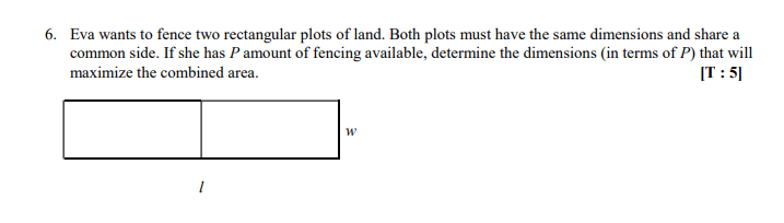 6. Eva wants to fence two rectangular plots of land. Both plots must have the same dimensions and share a
common side. If she has P amount of fencing available, determine the dimensions (in terms of P) that will
maximize the combined area.
[T: 5]
W