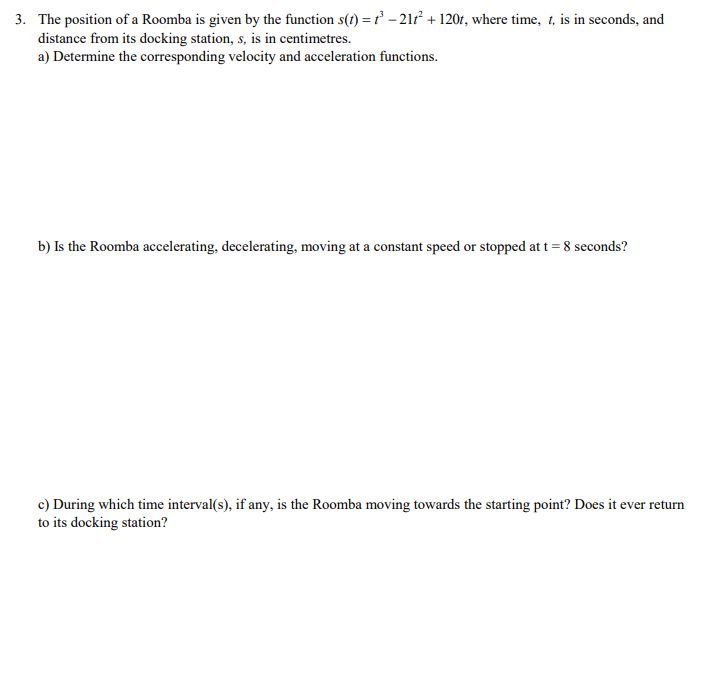 3. The position of a Roomba is given by the function s(t) = ť - 21 + 120r, where time, 1, is in seconds, and
distance from its docking station, s, is in centimetres.
a) Determine the corresponding velocity and acceleration functions.
b) Is the Roomba accelerating, decelerating, moving at a constant speed or stopped at t = 8 seconds?
c) During which time interval(s), if any, is the Roomba moving towards the starting point? Does it ever return
to its docking station?
