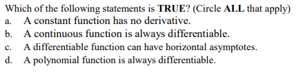 Which of the following statements is TRUE? (Circle ALL that apply)
A constant function has no derivative.
b. A continuous function is always differentiable.
A differentiable function can have horizontal asymptotes.
a.
с.
d. A polynomial function is always differentiable.
