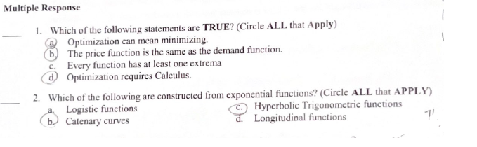 Multiple Response
1. Which of the following statements are TRUE? (Circle ALL that Apply)
Optimization can mean minimizing.
b) The price function is the same as the demand function.
c. Every function has at least one extrema
d Optimization requires Calculus.
2. Which of the following are constructed from exponential functions? (Circle ALL that APPLY)
Logistic functions
Hyperbolic Trigonometric functions
b. Catenary curves
d. Longitudinal functions
71