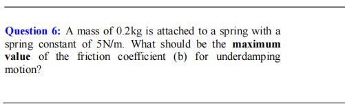 Question 6: A mass of 0.2kg is attached to a spring with a
spring constant of 5N/m. What should be the maximum
value of the friction coefficient (b) for underdamping
motion?
