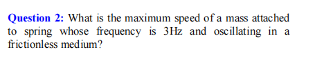 Question 2: What is the maximum speed of a mass attached
to spring whose frequency is 3Hz and oscillating in a
frictionless medium?
