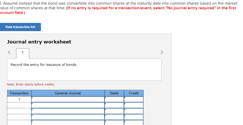 2. Assume instead that the bond was convertible into common shares at the maturity date into common shares based on the market
value of common shares at that time. (If no entry is required for a transaction/event, select "No journal entry required" in the first
account field.)
View transaction list
Journal entry worksheet
1
Record the entry for issuance of bonds.
Note: Enter debits before credits.
Transaction
1
General Journal
Debit
Credit