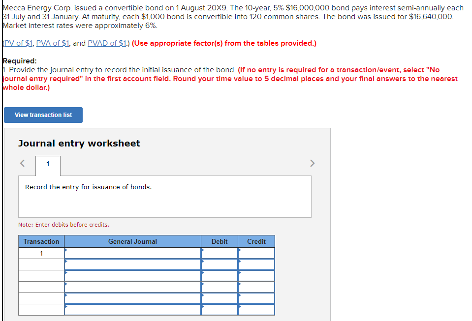 Mecca Energy Corp. issued a convertible bond on 1 August 20X9. The 10-year, 5% $16,000,000 bond pays interest semi-annually each
31 July and 31 January. At maturity, each $1,000 bond is convertible into 120 common shares. The bond was issued for $16,640,000.
Market interest rates were approximately 6%.
PV of $1, PVA of $1, and PVAD of $1.) (Use appropriate factor(s) from the tables provided.)
Required:
1. Provide the journal entry to record the initial issuance of the bond. (If no entry is required for a transaction/event, select "No
journal entry required" in the first account field. Round your time value to 5 decimal places and your final answers to the nearest
whole dollar.)
View transaction list
Journal entry worksheet
1
Record the entry for issuance of bonds.
Note: Enter debits before credits.
Transaction
1
General Journal
Debit
Credit