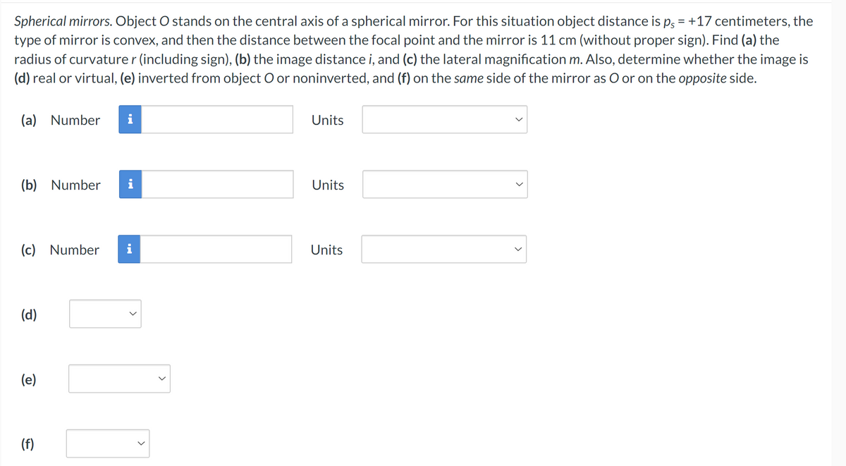 Spherical mirrors. Object O stands on the central axis of a spherical mirror. For this situation object distance is ps = +17 centimeters, the
type of mirror is convex, and then the distance between the focal point and the mirror is 11 cm (without proper sign). Find (a) the
radius of curvature r (including sign), (b) the image distance i, and (c) the lateral magnification m. Also, determine whether the image is
(d) real or virtual, (e) inverted from object O or noninverted, and (f) on the same side of the mirror as O or on the opposite side.
(a) Number i
Units
(b) Number i
Units
(c) Number
(d)
(e)
(f)
Units
>