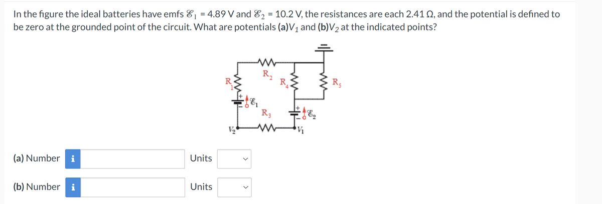 In the figure the ideal batteries have emfs &₁ = 4.89 V and 2 = 10.2 V, the resistances are each 2.41 02, and the potential is defined to
be zero at the grounded point of the circuit. What are potentials (a) V₁ and (b)V2 at the indicated points?
(a) Number ¡
Units
(b) Number
Units
R₁₂
R
R
•f &
R3
V₂
ли
R5