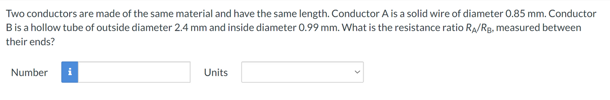 Two conductors are made of the same material and have the same length. Conductor A is a solid wire of diameter 0.85 mm. Conductor
B is a hollow tube of outside diameter 2.4 mm and inside diameter 0.99 mm. What is the resistance ratio RA/RB, measured between
their ends?
Number
Units