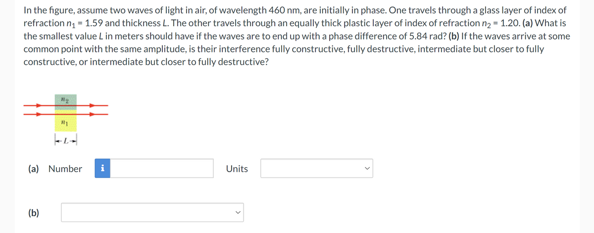 In the figure, assume two waves of light in air, of wavelength 460 nm, are initially in phase. One travels through a glass layer of index of
refraction n₁ = 1.59 and thickness L. The other travels through an equally thick plastic layer of index of refraction n₂ = 1.20. (a) What is
the smallest value L in meters should have if the waves are to end up with a phase difference of 5.84 rad? (b) If the waves arrive at some
common point with the same amplitude, is their interference fully constructive, fully destructive, intermediate but closer to fully
constructive, or intermediate but closer to fully destructive?
L
(a) Number
(b)
Units
>