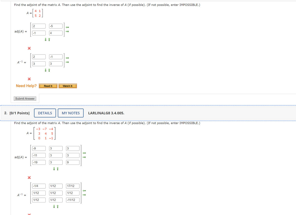 Find the adjoint of the matrix A. Then use the adjoint to find the inverse of A (if possible). (If not possible, enter IMPOSSIBLE.)
A = [ 1 ]
52
adj(A)
=
2
-5
-1
4
2
-1
A-1
3
3
×
Need Help?
Read It
Watch It
Submit Answer
2. [0/1 Points]
DETAILS
MY NOTES
LARLINALG8 3.4.005.
Find the adjoint of the matrix A. Then use the adjoint to find the inverse of A (if possible). (If not possible, enter IMPOSSIBLE.)
-3-7-4
adj(A)
A =
3
4 5
0 1 -1
-9
3
3
|-11
3
3
=
-19
3
9
-1/4
1/12
17/12
1/12
A-1
1/12
1/12
=
1/12
1/12
-11/12