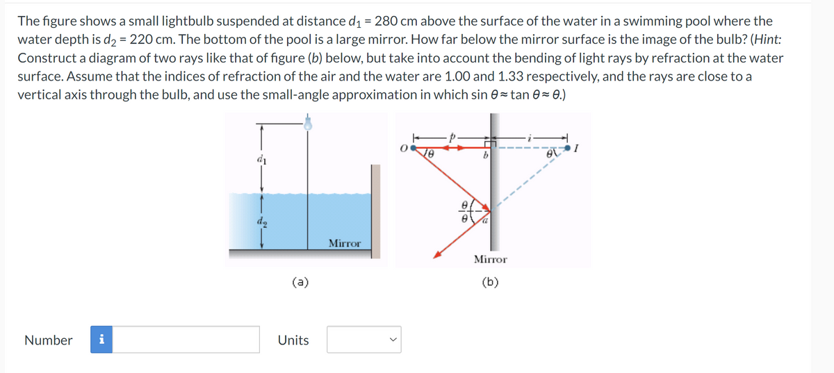 The figure shows a small lightbulb suspended at distance d₁ = 280 cm above the surface of the water in a swimming pool where the
water depth is d₂ = 220 cm. The bottom of the pool is a large mirror. How far below the mirror surface is the image of the bulb? (Hint:
Construct a diagram of two rays like that of figure (b) below, but take into account the bending of light rays by refraction at the water
surface. Assume that the indices of refraction of the air and the water are 1.00 and 1.33 respectively, and the rays are close to a
vertical axis through the bulb, and use the small-angle approximation in which sin 0≈ tan 0≈ 0.)
dq
(a)
Number
Units
0
10
Mirror
Mirror
(b)