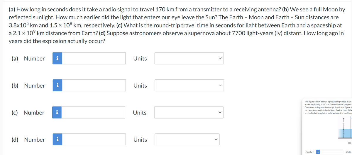 (a) How long in seconds does it take a radio signal to travel 170 km from a transmitter to a receiving antenna? (b) We see a full Moon by
reflected sunlight. How much earlier did the light that enters our eye leave the Sun? The Earth - Moon and Earth - Sun distances are
3.8x105 km and 1.5 × 108 km, respectively. (c) What is the round-trip travel time in seconds for light between Earth and a spaceship at
a 2.1 × 109 km distance from Earth? (d) Suppose astronomers observe a supernova about 7700 light-years (ly) distant. How long ago in
years did the explosion actually occur?
(a) Number
Units
(b) Number i
Units
(c) Number
Units
(d) Number
Units
>
>
The figure shows a small lightbulb suspended at dis
water depth is d₂ = 220 cm. The bottom of the pool
Construct a diagram of two rays like that of figure (
surface. Assume that the indices of refraction of the
vertical axis through the bulb, and use the small-ang
(a)
Number
i
Units