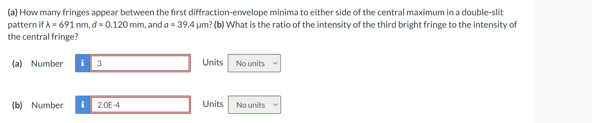 (a) How many fringes appear between the first diffraction-envelope minima to either side of the central maximum in a double-slit
pattern if λ = 691 nm, d = 0.120 mm, and a = 39.4 μm? (b) What is the ratio of the intensity of the third bright fringe to the intensity of
the central fringe?
(a) Number
i
3
Units
No units
(b) Number
2.0E-4
Units
No units