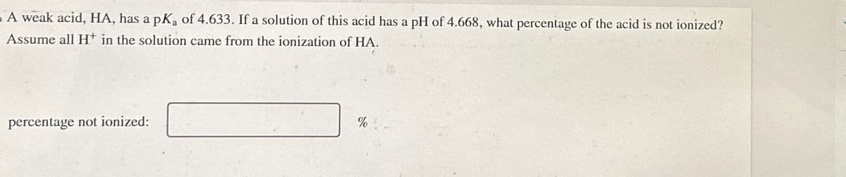 A weak acid, HA, has a pKa of 4.633. If a solution of this acid has a pH of 4.668, what percentage of the acid is not ionized?
Assume all H+ in the solution came from the ionization of HA.
percentage not ionized:
%