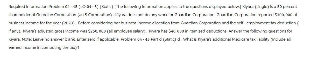 Required information Problem 04 - 45 (LO 04-3) (Static) [The following information applies to the questions displayed below.] Kiyara (single) is a 50 percent
shareholder of Guardian Corporation (an S Corporation). Kiyara does not do any work for Guardian Corporation. Guardian Corporation reported $300,000 of
business income for the year (2023). Before considering her business income allocation from Guardian Corporation and the self-employment tax deduction (
if any), Kiyara's adjusted gross income was $250,000 (all employee salary). Kiyara has $40,000 in itemized deductions. Answer the following questions for
Kiyara. Note: Leave no answer blank. Enter zero if applicable. Problem 04 - 45 Part d (Static) d. What is Kiyara's additional Medicare tax liability (include all
earned income in computing the tax)?